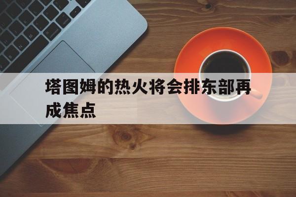 塔图姆的热火将会排东部再成焦点(塔图姆复出首战砍下15分12板7助)